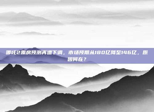 哪吒2票房预测再遭下调，市场预期从180亿降至146亿，原因何在？