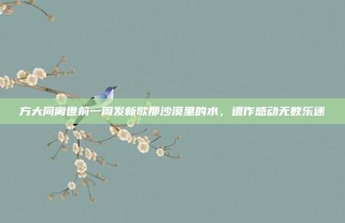 方大同离世前一周发新歌那沙漠里的水，遗作感动无数乐迷