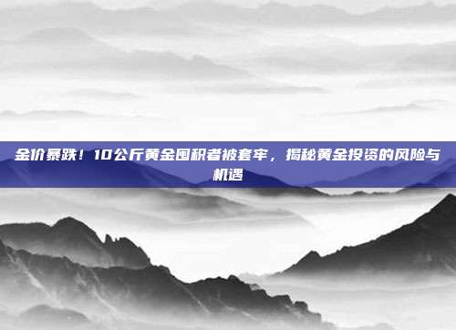 金价暴跌！10公斤黄金囤积者被套牢，揭秘黄金投资的风险与机遇