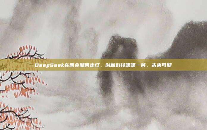 DeepSeek在两会期间走红，创新科技嘿嘿一笑，未来可期