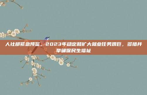 人社部紧急预警，2023年稳定和扩大就业任务艰巨，多措并举确保民生福祉