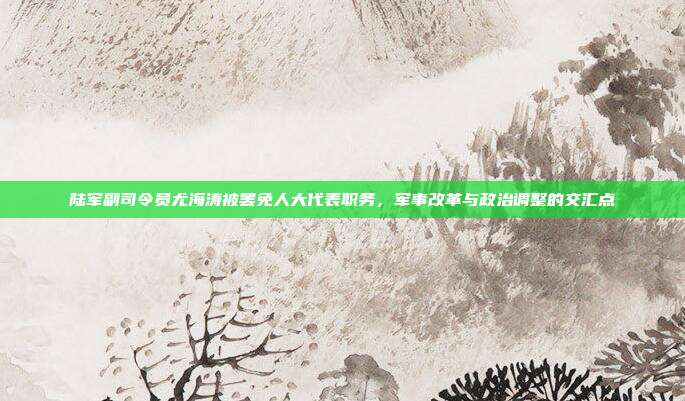 陆军副司令员尤海涛被罢免人大代表职务，军事改革与政治调整的交汇点