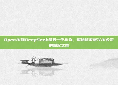 OpenAI称DeepSeek是另一个华为，揭秘这家新兴AI公司的崛起之路