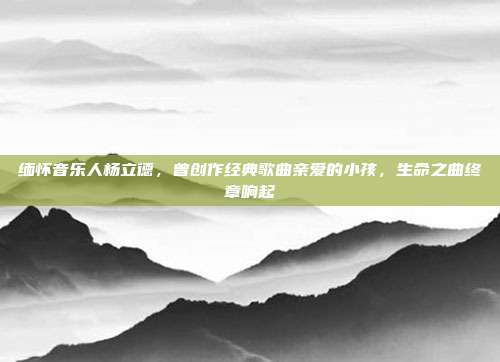 缅怀音乐人杨立德，曾创作经典歌曲亲爱的小孩，生命之曲终章响起