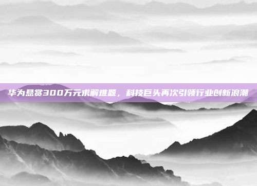 华为悬赏300万元求解难题，科技巨头再次引领行业创新浪潮