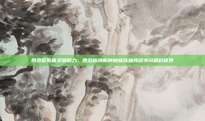 周杰伦歌曲灵感助力，西双版纳新种蜘蛛以独特名字闪耀科研界