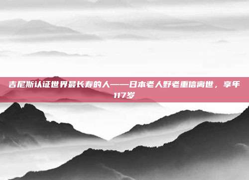 吉尼斯认证世界最长寿的人——日本老人野老重信离世，享年117岁