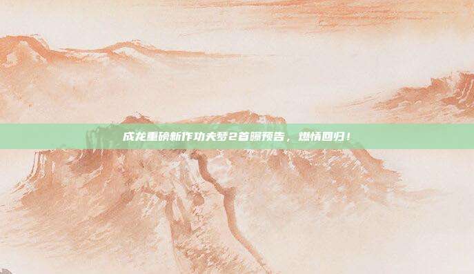 成龙重磅新作功夫梦2首曝预告，燃情回归！